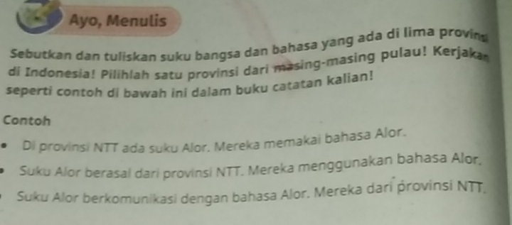 Ayo, Menulis 
Sebutkan dan tuliskan suku bangsa dan bahasa yang ada di lima provin 
di Indonesia! Pilihlah satu provinsi dari masing-masing pulau! Kerjaka 
seperti contoh di bawah ini dalam buku catatan kalian! 
Contoh 
Di provinsi NTT ada suku Alor. Mereka memakai bahasa Alor. 
Suku Alor berasal dari provinsi NTT. Mereka menggunakan bahasa Alor. 
Suku Alor berkomunikasi dengan bahasa Alor. Mereka dari provinsi NTT,