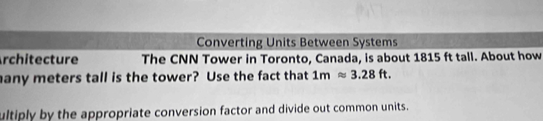 Converting Units Between Systems 
Architecture The CNN Tower in Toronto, Canada, is about 1815 ft tall. About how 
any meters tall is the tower? Use the fact that 1mapprox 3.28ft. 
ultiply by the appropriate conversion factor and divide out common units.