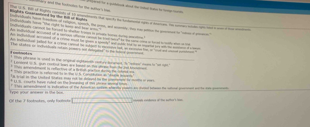 hary and the footnotes for the author's bias.
l [rpared for a guidebook about the United States for foreign tourists.
Rights Guaranteed by the Bill of Rights
The U.S. Bill of Rights consists of 10 amendments that specify the fundamental rights of Americans. This summary includes rights listed in seven of thoue amendments
Individuals have "the right to keep and bear arms."
Individuals have freedom of religion, speech, the press, and assembly; they may peltition the government for "redress of grievances."
Individuals cannot be forced to shelter troops in private homes during peacetime
An individual accused of a serious offense cannot be tried twice" for the same crime or forced to beslify when on trial.
An individual accused of a crime must be given a speedy" and public trial by an impartial juy with the assistance of a lemer
An individual jailed for a crime cannot be subject to excessive ball, an excessive line, or "cruel and unusual punishmest."
The states or individuals retain powers not delegated? to the federal government.
Footnotes * This phrase is used in the original eighteenth-century decument. To "redress" means to "set right."
² Lenient U.S. gun control laws are based on this phrase from the 2nd Amendment
* This amendment is reflective of a British practice during the colonial era
* This practice is referred to in the U.S. Constitution as "double jeoparh."
"A trial in the United States may not be delayed by the government for months or years.
* U.S, courts have ruled on the meaning of this phrase several times.
7 This amendment is indicative of the American system whereby powers are divided between the national government and the state governments.
Type your answer in the box.
Of the 7 footnotes, only footnote reveals evidence of the author's bias.