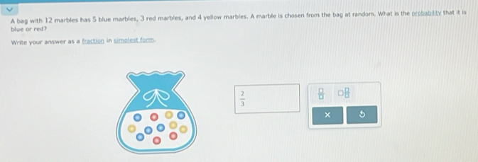 A bag with 12 marbles has 5 blue marbles, 3 red marbles, and 4 yellow marbles. A marble is chosen from the bag at random. What is the probability that it is 
blue or red? 
Write your answer as a fraction in simolest form.
 2/3   □ /□   □  □ /□  
×