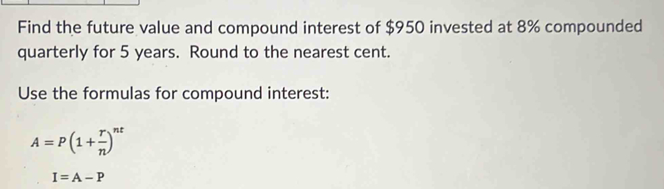 Find the future value and compound interest of $950 invested at 8% compounded 
quarterly for 5 years. Round to the nearest cent. 
Use the formulas for compound interest:
A=P(1+ r/n )^nt
I=A-P