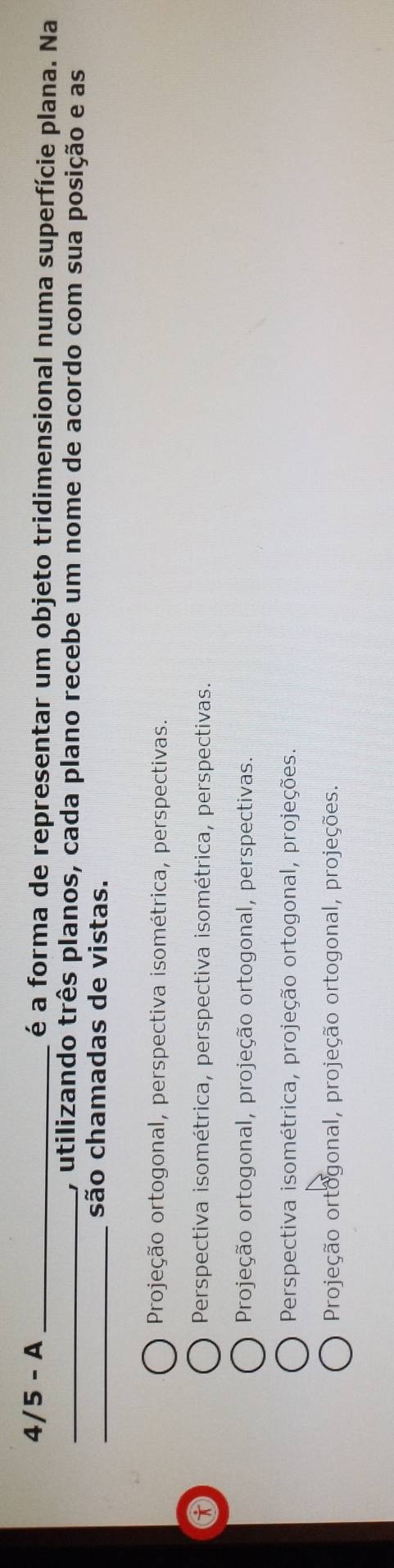 4/5 - A _é a forma de representar um objeto tridimensional numa superfície plana. Na
_, utilizando três planos, cada plano recebe um nome de acordo com sua posição e as
_são chamadas de vistas.
Projeção ortogonal, perspectiva isométrica, perspectivas.
Perspectiva isométrica, perspectiva isométrica, perspectivas.
Projeção ortogonal, projeção ortogonal, perspectivas.
Perspectiva isométrica, projeção ortogonal, projeções.
Projeção ortogonal, projeção ortogonal, projeções.