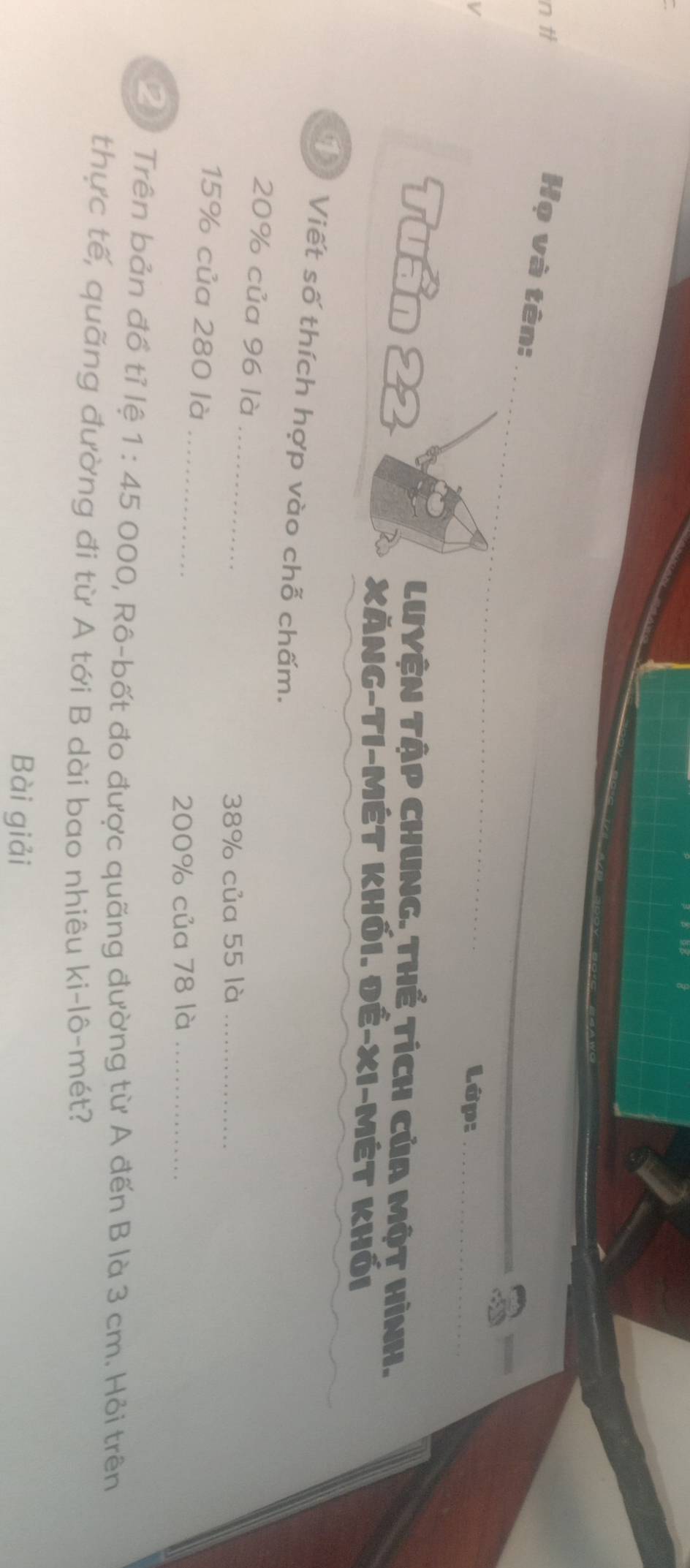 Họ và tên: 
_ 
Lớp:_ 
i n Jan 
LUYệN TậP CHUNg. Thể tích của Một Hình. 
XĂng-tI-Mét khối. đÉ-xi-Mét khối 
T Viết số thích hợp vào chỗ chấm. 
_
20% của 96 là
38% của 55 là_
15% của 280 là_
200% của 78 là_ 
2 Trên bản đồ tỉ lệ 1:45 O 200, Rô-bốt đo được quãng đường từ A đến B là 3 cm. Hỏi trên 
thực tế, quãng đường đi từ A tới B dài bao nhiêu ki-lô-mét? 
Bài giải