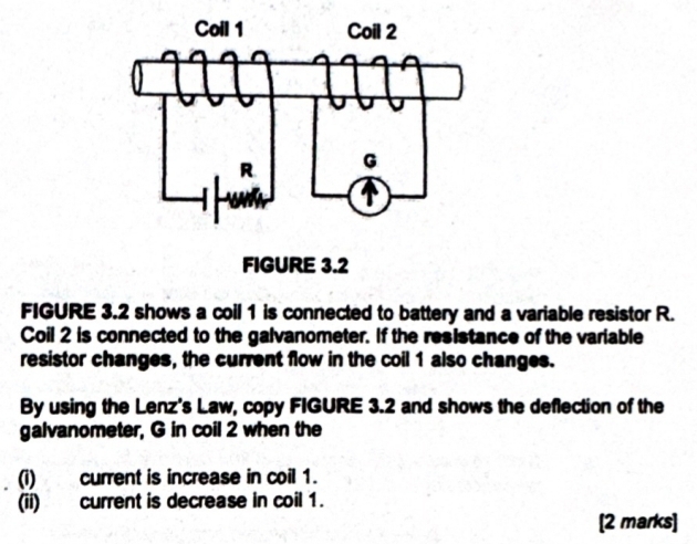 FIGURE 3.2 shows a coil 1 is connected to battery and a variable resistor R. 
Coil 2 is connected to the galvanometer. If the resistance of the variable 
resistor changes, the current flow in the coil 1 also changes. 
By using the Lenz's Law, copy FIGURE 3.2 and shows the deflection of the 
galvanometer, G in coil 2 when the 
(i) current is increase in coil 1. 
(ii) current is decrease in coil 1. 
[2 marks]