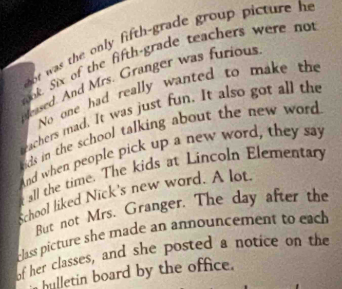 ot was the only fifth-grade group picture he 
mok. Six of the fifth-grade teachers were not 
eased. And Mrs. Granger was furious 
No one had really wanted to make the 
trachers mad. It was just fun. It also got all the 
ds in the school talking about the new word . 
And when people pick up a new word, they say 
all the time. The kids at Lincoln Elementary 
School liked Nick's new word. A lot 
But not Mrs. Granger. The day after the 
class picture she made an announcement to each . 
of her classes, and she posted a notice on the 
hulletin board by the office.