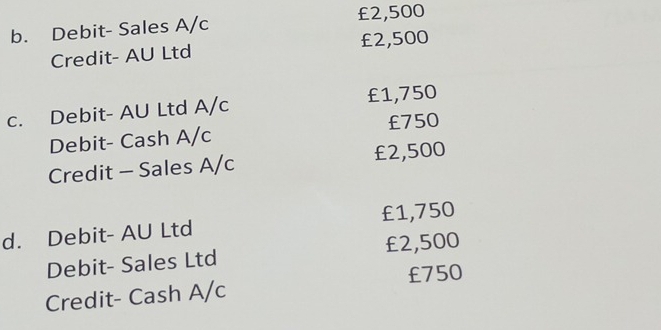 Debit- Sales A/c £2,500
Credit- AU Ltd £2,500
c. Debit- AU Ltd A/c £1,750
Debit- Cash A/c £750
Credit - Sales A/c £2,500
d. Debit- AU Ltd £1,750
Debit- Sales Ltd £2,500
£750
Credit- Cash A/c