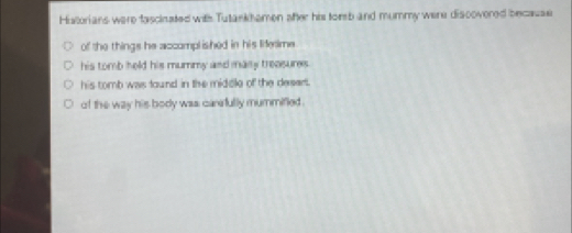 Historians were fascinated with Tutankhamen ofter his tomb and mummy were discovered because
of the things he accomplished in his lifetime
his tomb held his mummy asd maily treosures .
his tomb was found in the midcle of the desert.
of the way his body was carefully mummifled .