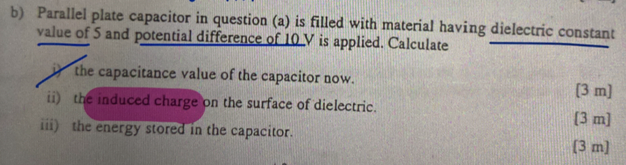 Parallel plate capacitor in question (a) is filled with material having dielectric constant 
value of 5 and potential difference of 10 V is applied. Calculate 
i) the capacitance value of the capacitor now. 
[3 m] 
ii) the induced charge on the surface of dielectric. [ 3 m ] 
iii) the energy stored in the capacitor. 
[ 3 m ]