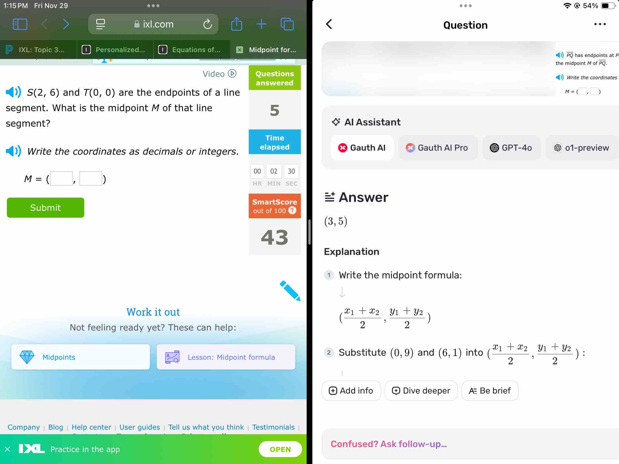 1:15 PM Fri Nov 29 . 54% 
m 
Question 
IXL: Topic 3... Personalized... Equations of... × Midpoint for... 
< <tex>overline PQ has endpoints at P
the midpoint Mofoverline PQ. 
Video =) Write the coordinates
S(2,6) and T(0,0) are the endpoints of a line
M=(□ ,□ )
segment. What is the midpoint M of that line 
segment? Al Assistant 
Gauth Al Pro @ GPT-4º 
Write the coordinates as decimals or integers. Gauth Al o1-preview
M=(□ ,□ )
Answer 
Submit
(3,5)
Explanation 
Write the midpoint formula: 
Work it out 
Not feeling ready yet? These can help:
(frac x_1+x_22,frac y_1+y_22)
Substitute (0,9)
Midpoints Lesson: Midpoint formula and (6,1) into (frac x_1+x_22,frac y_1+y_22)
Add info + Dive deeper A Be brief 
Company | Blog | Help center | User guides | Tell us what you think | Testimonials | 
Practice in the app OPEN 
Confused? Ask follow-up...