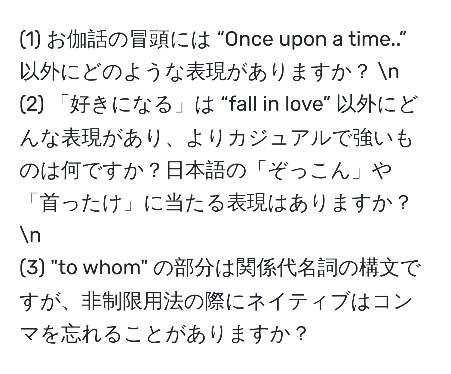 (1) お伽話の冒頭には “Once upon a time..” 以外にどのような表現がありますか？ n
(2) 「好きになる」は “fall in love” 以外にどんな表現があり、よりカジュアルで強いものは何ですか？日本語の「ぞっこん」や「首ったけ」に当たる表現はありますか？ n
(3) "to whom" の部分は関係代名詞の構文ですが、非制限用法の際にネイティブはコンマを忘れることがありますか？