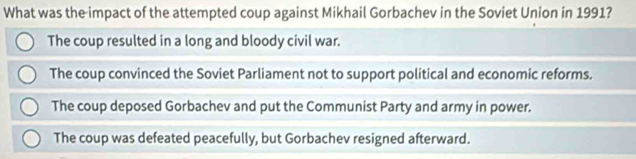 What was the impact of the attempted coup against Mikhail Gorbachev in the Soviet Union in 1991?
The coup resulted in a long and bloody civil war.
The coup convinced the Soviet Parliament not to support political and economic reforms.
The coup deposed Gorbachev and put the Communist Party and army in power.
The coup was defeated peacefully, but Gorbachev resigned afterward.