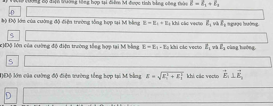 Veclo cường độ điện trường tông hợp tại điểm M được tính bằng công thức vector E=vector E_1+vector E_2
D 
b) Độ lớn của cường độ điện trường tổng hợp tại M bằng E=E_1+E_2 khi các vecto vector E_1 và vector E_2 ngược hướng. 
S 
c)Độ lớn của cường độ điện trường tổng hợp tại M bằng E=E_1-E_2 khi các vecto vector E_1 và vector E_2 cùng hướng. 
S 
l)Độ lớn của cường độ điện trường tổng hợp tại M bằng E=sqrt (E_1)^2+E_2^2 khi các vecto vector E_1⊥ vector E_2
D