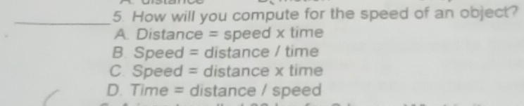 How will you compute for the speed of an object?
A. Distance = speed x time
B. Speed = distance / time
C. Speed = distance x time
D. Time = distance / speed