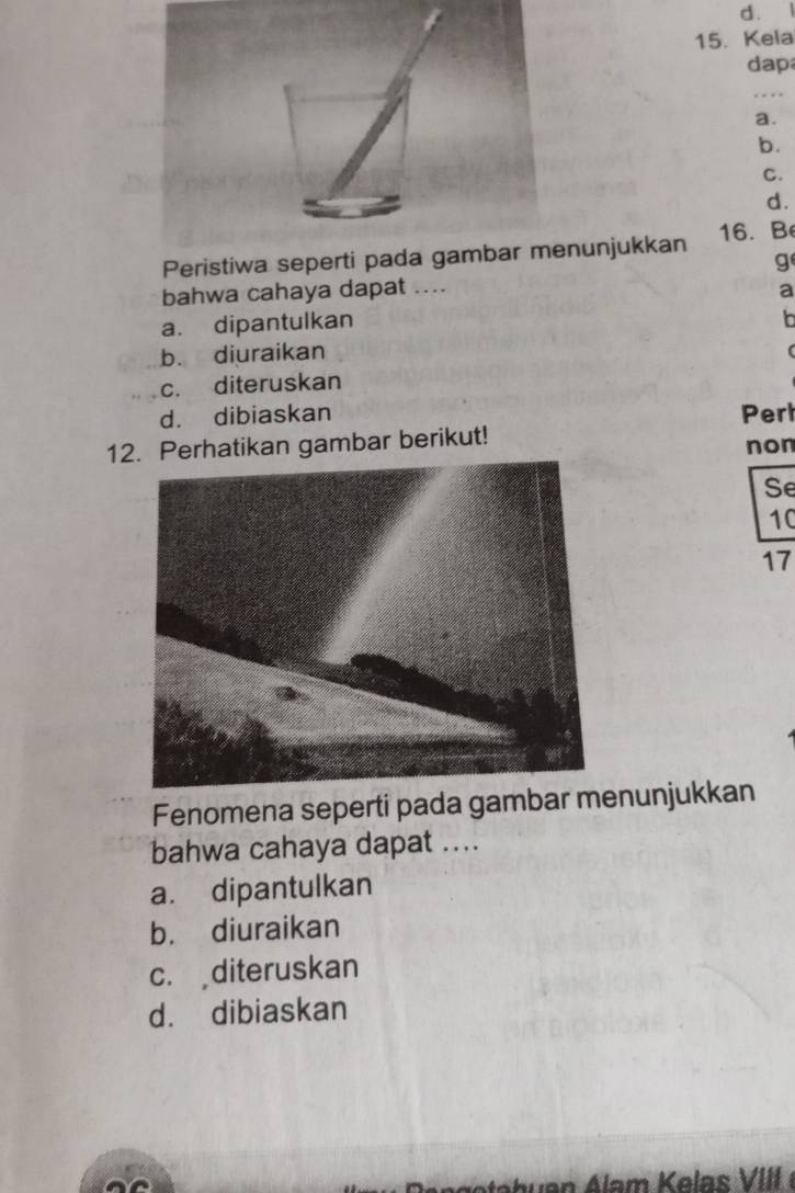 Kela
dap
_
a.
b.
C.
d.
Peristiwa seperti pada gambar menunjukkan 16. B
g
bahwa cahaya dapat ....
a
a. dipantulkan b
b. diuraikan
c. diteruskan
d. dibiaskan Perl
12. Perhatikan gambar berikut! non
Se
10
17
Fenomena seperti pada gambar menunjukkan
bahwa cahaya dapat ....
a. dipantulkan
b. diuraikan
c. diteruskan
d. dibiaskan