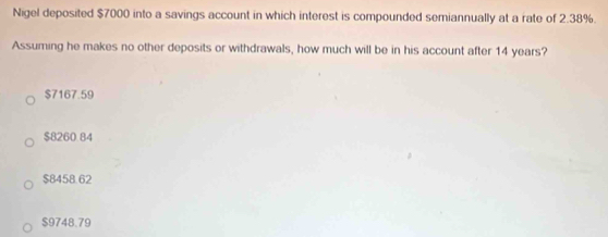 Nigel deposited $7000 into a savings account in which interest is compounded semiannually at a rate of 2.38%.
Assuming he makes no other deposits or withdrawals, how much will be in his account after 14 years?
$7167.59
$8260.84
$8458.62
$9748.79