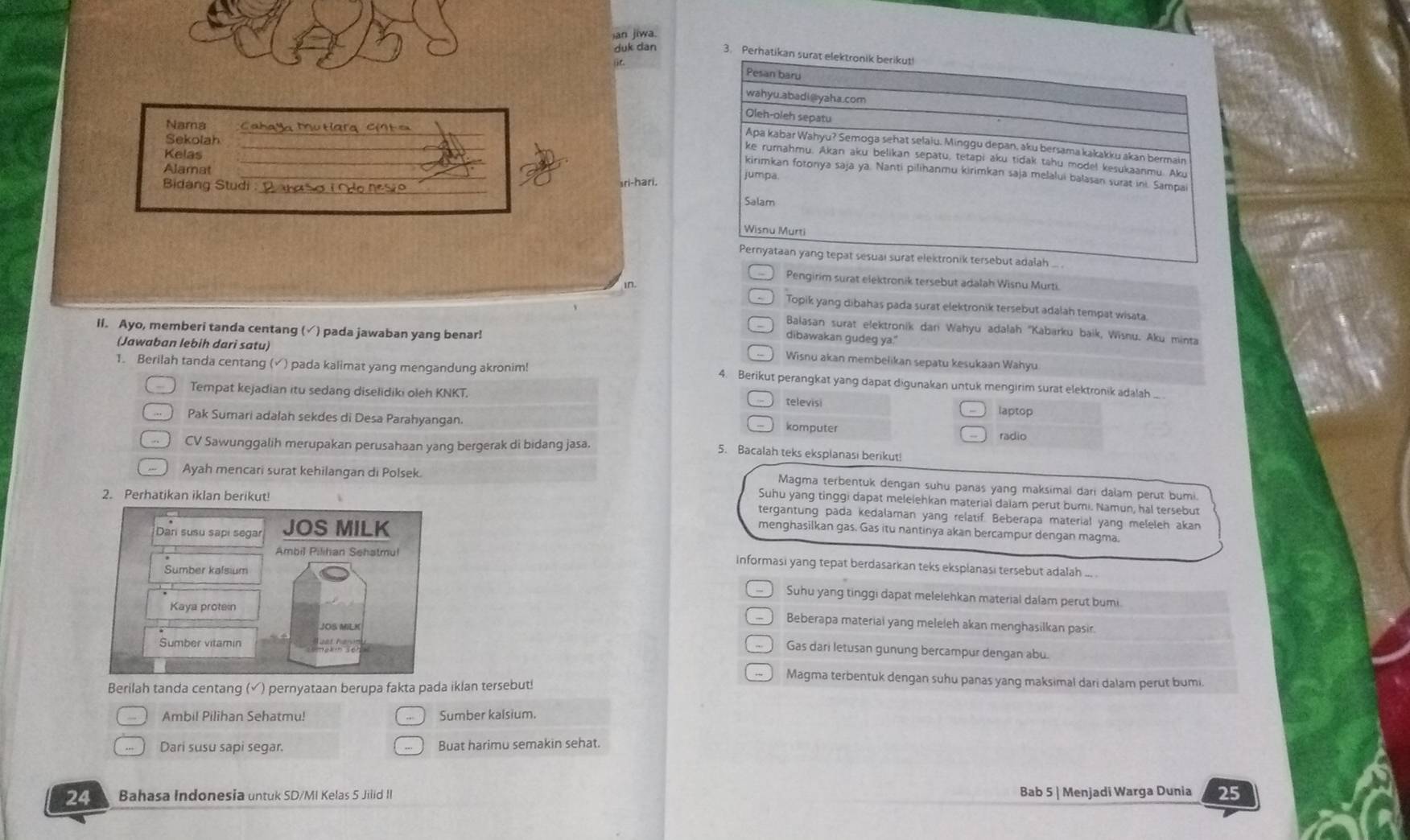 an jiwa.
duk dan 3. Pe
_
Nama  Cahaya Mutíara CM t =
_
Sekolah
_
Kelas
Alamat 
_
Bidang Studi _sri-hari,
Pengirim surat elektronik tersebut adalah Wisnu Murti
i0.
Topik yang dibahas pada surat elektronik tersebut adalah tempat wisata
Balasan surat elektronik dan Wahyu adałah ''Kabarku baik, Wisnu. Aku minta
dibawakan gudeg ya."
(Jawaban lebih dari satu)
il. Ayo, memberi tanda centang (✓) pada jawaban yang benar! Wisnu akan membelikan sepatu kesukaan Wahyu
1. Berilah tanda centang (√) pada kalimat yang mengandung akronim! 4. Berikut perangkat yang dapat digunakan untuk mengirim surat elektronik adalah ...
Tempat kejadian itu sedang diselidiki oleh KNKT. televisi
laptop
Pak Sumari adalah sekdes di Desa Parahyangan. radio
komputer
CV Sawunggalih merupakan perusahaan yang bergerak di bidang jasa. 5. Bacalah teks eksplanasi berikut!
Ayah mencari surat kehilangan di Polsek.
Magma terbentuk dengan suhu panas yang maksimal dari dalam perut bumi.
2. Perhatikan iklan berikut!
Suhu yang tinggi dapat melelehkan material daiam perut bumi. Namun, hal tersebut
tergantung pada kedalaman yang relatif. Beberapa material yang meleleh akan
menghasilkan gas. Gas itu nantinya akan bercampur dengan magma.
informasi yang tepat berdasarkan teks eksplanasi tersebut adalah ... .
Suhu yang tinggi dapat melelehkan material dalam perut bumi.
Beberapa materiai yang meleleh akan menghasilkan pasir.
Gas dari letusan gunung bercampur dengan abu.
Magma terbentuk dengan suhu panas yang maksimal dari dalam perut bumi.
Berilah tanda centang (√) pernyataan berupa fakta pada iklan tersebut!
Ambil Pilihan Sehatmu! Sumber kalsium.
Dari susu sapi segar. Buat harimu semakin sehat.
24 Bahasa Indonesia untuk SD/MI Kelas 5 Jilid II Bab 5 | Menjadi Warga Dunia 25