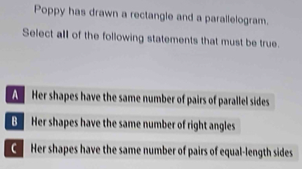 Poppy has drawn a rectangle and a parallelogram.
Select all of the following statements that must be true.
A Her shapes have the same number of pairs of parallel sides
B Her shapes have the same number of right angles
Her shapes have the same number of pairs of equal-length sides