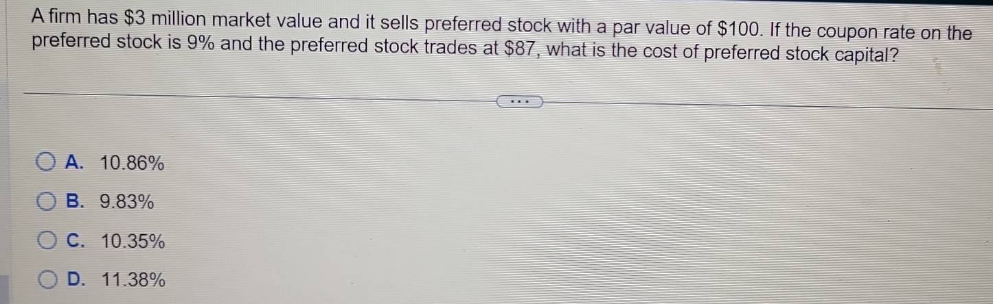 A firm has $3 million market value and it sells preferred stock with a par value of $100. If the coupon rate on the
preferred stock is 9% and the preferred stock trades at $87, what is the cost of preferred stock capital?
A. 10.86%
B. 9.83%
C. 10.35%
D. 11.38%