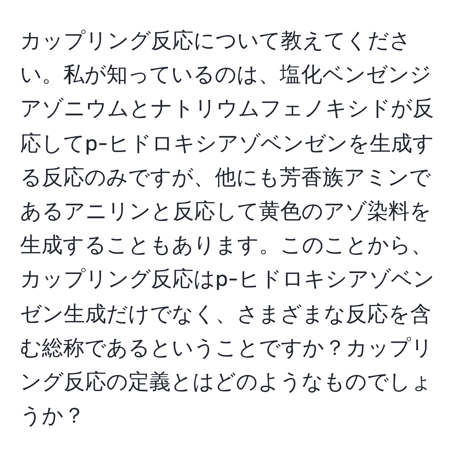 カップリング反応について教えてください。私が知っているのは、塩化ベンゼンジアゾニウムとナトリウムフェノキシドが反応してp-ヒドロキシアゾベンゼンを生成する反応のみですが、他にも芳香族アミンであるアニリンと反応して黄色のアゾ染料を生成することもあります。このことから、カップリング反応はp-ヒドロキシアゾベンゼン生成だけでなく、さまざまな反応を含む総称であるということですか？カップリング反応の定義とはどのようなものでしょうか？