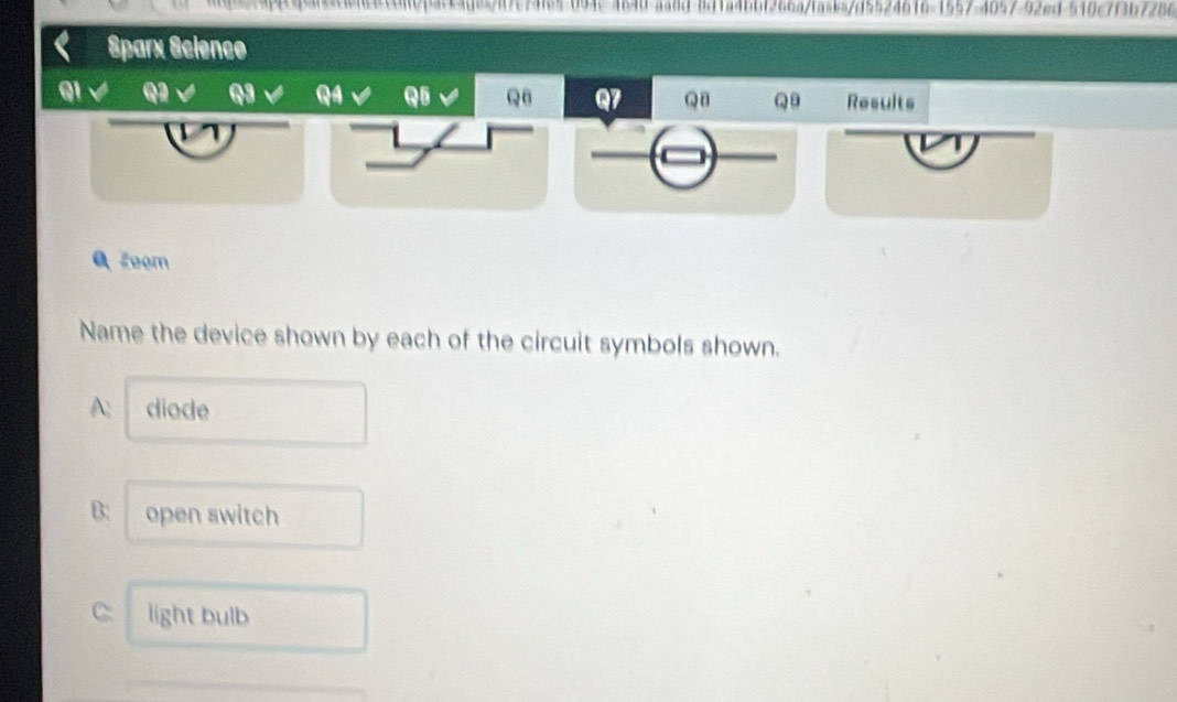 qanacene8can04acc40aa7c741e5 094c4840-aa8d-811a4bbf266a/ta=k=/d5524616-1557-4057-92ed-510c7f3b7286 
Sparx Science 
QI Q Q4 QB Q7 Q8 Q9 Results 
1 
Q Zoom 
Name the device shown by each of the circuit symbols shown. 
A: diode 
B: open switch 
C: light bulb