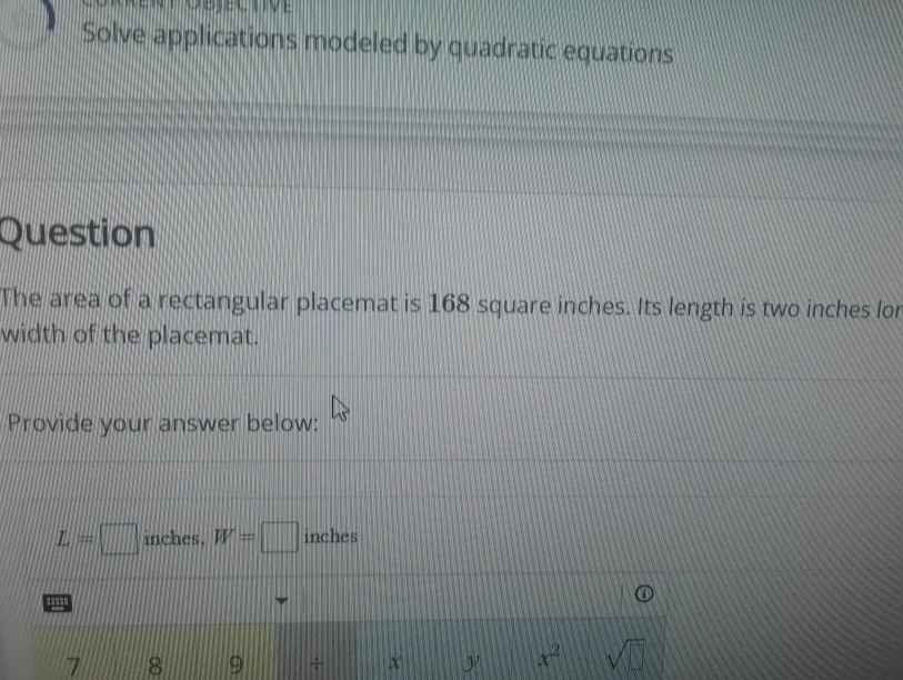 Solve applications modeled by quadratic equations 
Question 
The area of a rectangular placemat is 168 square inches. Its length is two inches lor 
width of the placemat. 
Provide your answer below:
L=□ inches. W=□ inches
7 8 9 ÷ x y x^2 sqrt(□ )