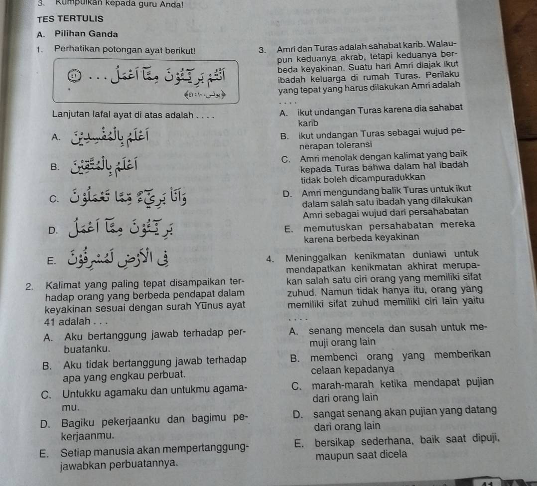 Kumpulkan kepada guru Anda!
TES TERTULIS
A. Pilihan Ganda
1. Perhatikan potongan ayat berikut!
3. Amri dan Turas adalah sahabat karib. Walau-
pun keduanya akrab, tetapi keduanya ber-
a ... jtí i, ó beda keyakinan. Suatu hari Amri diajak ikut
ibadah keluarga di rumah Turas. Perilaku
n : 1.
yang tepat yang harus dilakukan Amri adalah
Lanjutan lafal ayat di atas adalah . . . . A. ikut undangan Turas karena dia sahabat
A. Cu nádjy picí karib
B. ikut undangan Turas sebagai wujud pe-
nerapan toleransi
B. . Crassjy piaí C. Amri menolak dengan kalimat yang baik
kepada Turas bahwa dalam hal ibadah
tidak boleh dicampuradukkan
C. 3 z1  las १ D. Amri mengundang balik Turas untuk ikut
dalam salah satu ibadah yang dilakukan
Amri sebagai wujud dari persahabatan
D. jutí léo jzhī j E. memutuskan persahabatan mereka
karena berbeda keyakinan
E. Sí i 3
4. Meninggalkan kenikmatan duniawi untuk
mendapatkan kenikmatan akhirat merupa-
2. Kalimat yang paling tepat disampaikan ter- kan salah satu ciri orang yang memiliki sifat
hadap orang yang berbeda pendapat dalam zuhud. Namun tidak hanya itu, orang yang
keyakinan sesuai dengan surah Yunus ayat memiliki sifat zuhud memiliki ciri lain yaitu
41 adalah . . .
A. Aku bertanggung jawab terhadap per- A. senang mencela dan susah untuk me-
buatanku. muji orang lain
B. Aku tidak bertanggung jawab terhadap B. membenci orang yang memberikan
apa yang engkau perbuat. celaan kepadanya
C. Untukku agamaku dan untukmu agama- C. marah-marah ketika mendapat pujian
dari orang lain
mu.
D. Bagiku pekerjaanku dan bagimu pe- D. sangat senang akan pujian yang datang
dari orang lain
kerjaanmu.
E. Setiap manusia akan mempertanggung- E. bersikap sederhana, baik saat dipuji,
jawabkan perbuatannya. maupun saat dicela