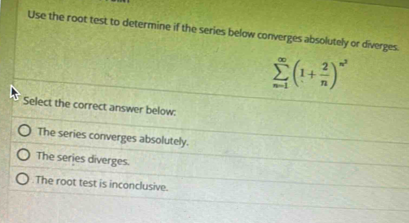 Use the root test to determine if the series below converges absolutely or diverges.
sumlimits _(n=1)^(∈fty)(1+ 2/n )^n^2
Select the correct answer below:
The series converges absolutely.
The series diverges.
The root test is inconclusive.