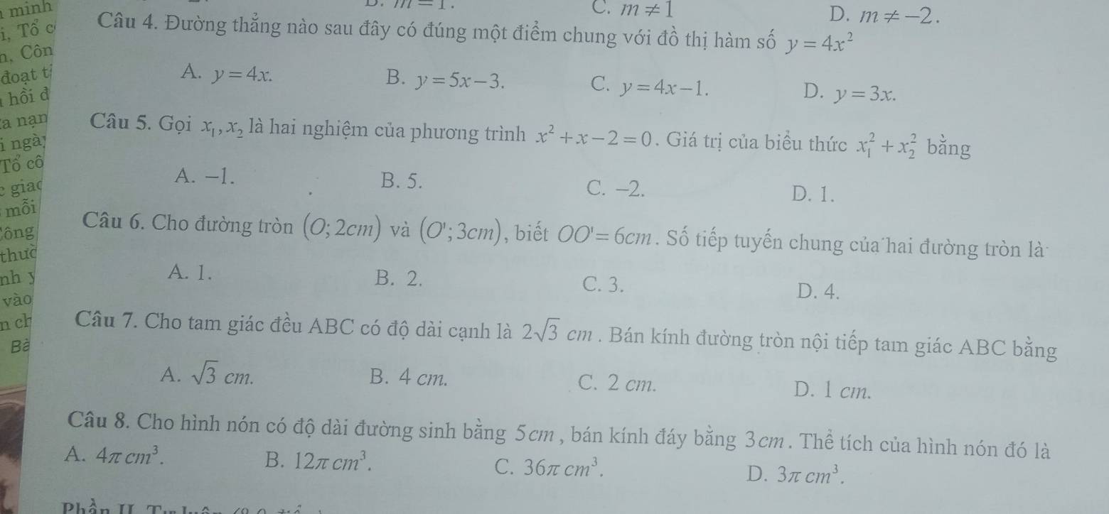 m-1
minh C. m!= 1 D. m!= -2. 
i, Tổ c Câu 4. Đường thẳng nào sau đây có đúng một điểm chung với đồ thị hàm số y=4x^2
n, Côn
đoạt tỉ A. y=4x. B. y=5x-3.
C. y=4x-1. 
D.
hồi đ y=3x. 
la nạn Câu 5. Gọi
i ngà x_1, x_2 là hai nghiệm của phương trình x^2+x-2=0. Giá trị của biểu thức x_1^(2+x_2^2 bằng
Tổ cô
A. -1. B. 5. D. 1.
giad C. -2.
mỗi
ông
Câu 6. Cho đường tròn
thuc (0;2cm) và (O';3cm) , biết OO'=6cm. Số tiếp tuyến chung của hai đường tròn là
A. 1.
nh y B. 2. C. 3.
vào
D. 4.
n ch Câu 7. Cho tam giác đều ABC có độ dài cạnh là 2sqrt 3)cm. Bán kính đường tròn nội tiếp tam giác ABC bằng
Bà
A. sqrt(3)cm. B. 4 cm. C. 2 cm. D. 1 cm.
Câu 8. Cho hình nón có độ dài đường sinh bằng 5cm , bán kính đáy bằng 3cm. Thể tích của hình nón đó là
A. 4π cm^3. 12π cm^3. 36π cm^3. 
B.
C.
D. 3π cm^3. 
Dhần