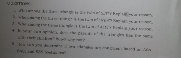 Who among the three triangle is the twin of △ BIT ? Explain your reason. 
2. Who among the three triangle is the twin of △ NEW ? Explain your reason. 
3. Who among the three triangle is the twin of △ SET ? Explain your reason. 
4. In your own opinion, does the parents of the triangles has the same 
with their children? Why? why not? 
5. How can you determine if two triangles are congruent based on ASA, 
SAS, and SSS postulates?