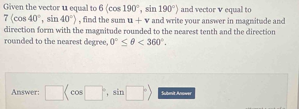 Given the vector u equal to 6 , sin 190°> and vector v equal to
7langle cos 40°, sin 40°rangle , find the sum u+v and write your answer in magnitude and 
direction form with the magnitude rounded to the nearest tenth and the direction 
rounded to the nearest degree, 0°≤ θ <360°. 
Answer: □ , , a □° Submit Answer