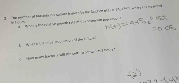 The number of bacteria in a culture is given by the function n(t)=945e^(0.05t) , where t is measured 
in hours. a. What is the relative growth rate of this bacterium population? 
b. What is the initial population of the culture? 
c. How many bacteria will the culture contain at 5 hours?