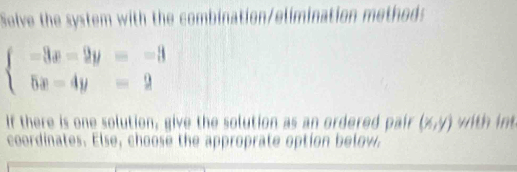 Selve the system with the combination/elimination method:
beginarrayl -3x-2y=-3 5x-4y=2endarray.
If there is one solution, give the solution as an ordered pair (x,y) with int
coordinates. Else, choose the approprate option below.