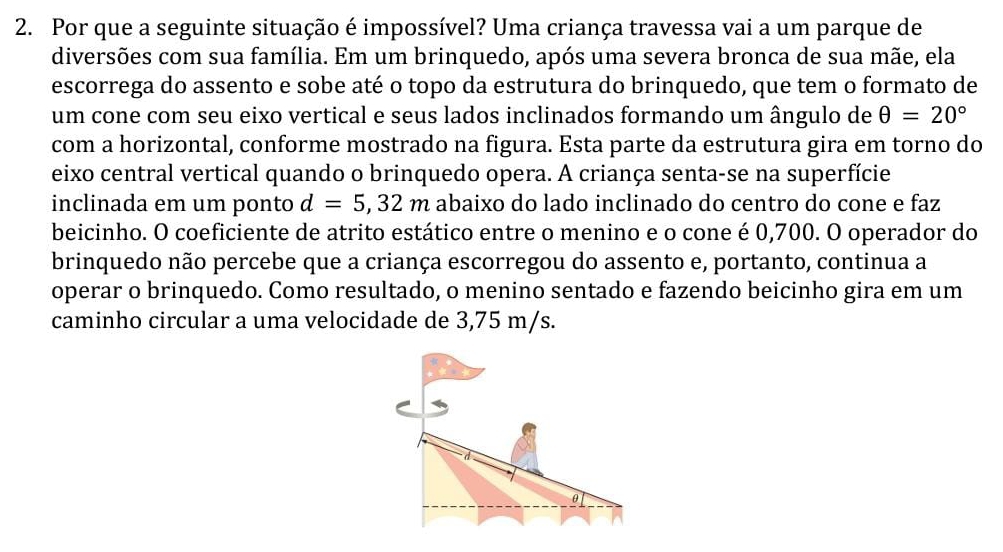 Por que a seguinte situação é impossível? Uma criança travessa vai a um parque de 
diversões com sua família. Em um brinquedo, após uma severa bronca de sua mãe, ela 
escorrega do assento e sobe até o topo da estrutura do brinquedo, que tem o formato de 
um cone com seu eixo vertical e seus lados inclinados formando um ângulo de θ =20°
com a horizontal, conforme mostrado na figura. Esta parte da estrutura gira em torno do 
eixo central vertical quando o brinquedo opera. A criança senta-se na superfície 
inclinada em um ponto d=5,32m abaixo do lado inclinado do centro do cone e faz 
beicinho. O coeficiente de atrito estático entre o menino e o cone é 0,700. O operador do 
brinquedo não percebe que a criança escorregou do assento e, portanto, continua a 
operar o brinquedo. Como resultado, o menino sentado e fazendo beicinho gira em um 
caminho circular a uma velocidade de 3,75 m/s.