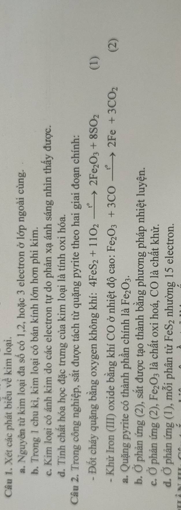 Xét các phát biểu về kim loại.
a. Nguyên tử kim loại đa số có 1, 2, hoặc 3 electron ở lớp ngoài cùng.
b. Trong 1 chu kì, kim loại có bán kính lớn hơn phi kim.
c. Kim loại có ánh kim do các electron tự do phản xạ ánh sáng nhìn thấy được.
d. Tính chất hóa học đặc trưng của kim loại là tính oxi hóa.
Câu 2. Trong công nghiệp, sắt được tách từ quặng pyrite theo hai giai đoạn chính:
- Đốt cháy quặng bằng oxygen không khí: 4FeS_2+11O_2xrightarrow t°2Fe_2O_3+8SO_2 (1)
- Khử Iron (III) oxide bằng khí CO ở nhiệt độ cao: Fe_2O_3+3COxrightarrow r°2Fe+3CO_2 (2)
a. Quặng pyrite có thành phần chính là Fe_2O_3. 
b. Ở phản ứng (2), sắt được tạo thành bằng phương pháp nhiệt luyện.
c. Ở phản ứng (2), Fe_2O_3 là chất oxi hoá, CO là chất khử.
d. Ở phản ứng (1), mỗi phân tử FeS_2 nhường 15 electron.
