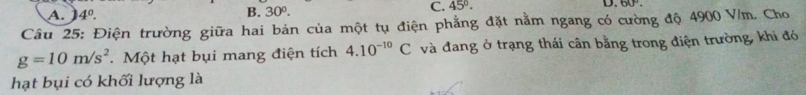 A. 4^0. B. 30^0.
C. 45°. D. 60°. 
Câu 25: Điện trường giữa hai bản của một tụ điện phẳng đặt nằm ngang có cường độ 4900 V/m. Cho
g=10m/s^2 Một hạt bụi mang điện tích 4.10^(-10)C và đang ở trạng thái cân bằng trong điện trường, khi đó
hạt bụi có khối lượng là