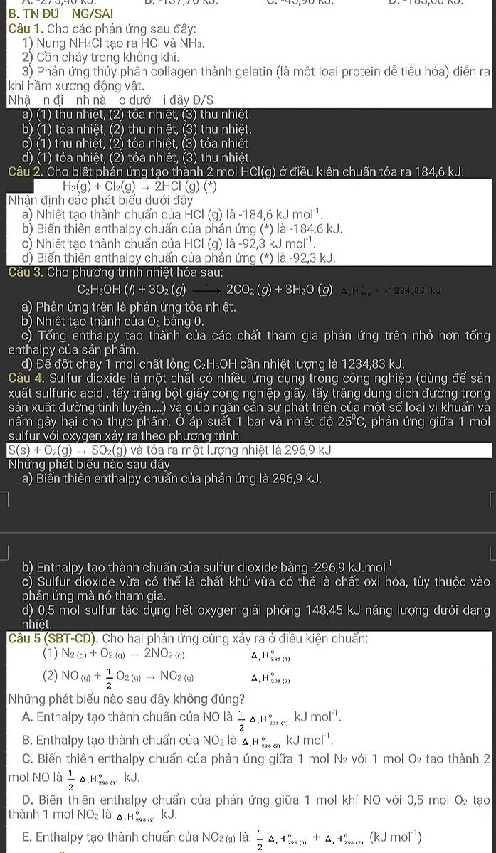 TN ĐUNG/SAI
Câu 1. Cho các phản ứng sau đây:
1) Nung NH₄Cl tạo ra HCl và NH₃.
2) Cồn cháy trong không khí.
3) Phản ứng thủy phân collagen thành gelatin (là một loại protein dễ tiêu hóa) diễn ra
khi hầm xương động vật.
Nhậ n đi nh nà  o dướ i đây Đ/S
a) (1) thu nhiệt, (2) tóa nhiệt, (3) thu nhiệt.
b) (1) tỏa nhiệt, (2) thu nhiệt, (3) thu nhiệt.
c) (1) thu nhiệt, (2) tỏa nhiệt, (3) tỏa nhiệt.
d) (1) tỏa nhiệt, (2) tỏa nhiệt, (3) thu nhiệt.
Câu 2. Cho biết phản ứng tạo thành 2 mol HCl(g) ở điều kiện chuẩn tỏa ra 184,6 kJ:
H_2(g)+Cl_2(g)to 2HCl(g)(*))
Nhận định các phát biểu dưới đây
a) Nhiệt tạo thành chuẩn của HCI (g) là -184, 5kJmol^(-1)
b) Biến thiên enthalpy chuấn của phản ứng (*) là -184,6 kJ.
c) Nhiệt tạo thành chuẩn của HCl (g) là -92,3 kJ mô 20°
d) Biến thiên enthalpy chuẩn của phản ứng (*) là -92,3 kJ.
Câu 3. Cho phương trình nhiệt hóa sau:
C_2H_5OH(l)+3O_2(g)to 2CO_2(g)+3H_2O △ _iH_(200)°=-1234,83kJ
a) Phản ứng trên là phản ứng tỏa nhiệt.
b) Nhiệt tạo thành của O₂ bằng 0.
c) Tổng enthalpy tạo thành của các chất tham gia phản ứng trên nhỏ hơn tổng
enthalpy của sản phẩm.
d) Để đốt cháy 1 mol chất lỏng C₂H₅OH cần nhiệt lượng là 1234,83 kJ.
Câu 4. Sulfur dioxide là một chất có nhiều ứng dụng trong công nghiệp (dùng vector awidehat e sản
xuất sulfuric acid , tấy trắng bột giấy công nghiệp giấy, tấy trắng dung dịch đường trong
sản xuất đường tinh luyện,...) và giúp ngăn cản sự phát triển của một số loại vi khuẩn và
nấm gây hại cho thực phẩm. Ở áp suất 1 bar và nhiệt độ 25ºC, phản ứng giữa 1 mol
sulfur với oxygen xảy ra theo phương trình
S(s)+O_2(g)to SO_2(g) và tỏa ra một lượng nhiệt là 296,9 kJ
Những phát biểu nào sau đây
a) Biến thiên enthalpy chuẩn của phản ứng là 296,9 kJ.
b) Enthalpy tạo thành chuẩn của sulfur dioxide bằng -296,9 kJ.mol¹.
c) Sulfur dioxide vừa có thể là chất khử vừa có thể là chất oxi hóa, tùy thuộc vào
phản ứng mà nó tham gia.
d) 0,5 mol sulfur tác dụng hết oxygen giải phóng 148,45 kJ năng lượng dưới dạng
nhiệt.
Câu 5 (SBT-CD). Cho hai phản ứng cùng xảy ra ở điều kiện chuẩn:
(1) N_2(g)+O_2(g)to 2NO_(2(g))^(H_208(1))^0
(2) NO_(g)+ 1/2 O_2(g)to NO_(2(g))^(H_201(2))^circ 
Những phát biểu nào sau đây không đúng?
A. Enthalpy tạo thành chuẩn của NO là  1/2 △ ,mu _, 208(1)endarray ^circ  kJmol^(-1).
B. Enthalpy tạo thành chuẩn của NO_2 là △ _1H_(224)° kJ mol^(-1).
C. Biến thiên enthalpy chuẩn của phản ứng giữa 1 mol N₂ với 1 mol O_2 tạo thành 2
mol NO là  1/2 △ ,H_(298(1))° kJ.
D. Biến thiên enthalpy chuẩn của phản ứng giữa 1 mol khí NO với 0,5 mol O_2 tạo
thành 1 mol NO_2 là △ _10^(+()_)(22) kJ.
E. Enthalpy tạo thành chuẩn của NO_2 (g) là:  1/2 △ ,H_(290(1))°+△ _fH_(200(2))°(kJmol^(-1))