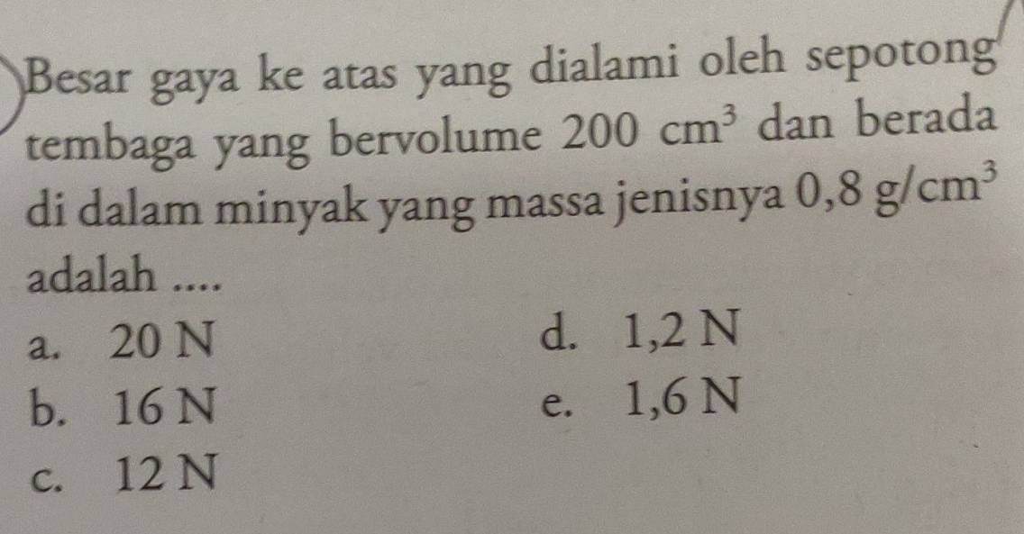 Besar gaya ke atas yang dialami oleh sepotong
tembaga yang bervolume 200cm^3 dan berada
di dalam minyak yang massa jenisnya 0,8g/cm^3
adalah ....
a. 20 N d. 1,2 N
b. 16 N e. 1,6 N
c. 12 N