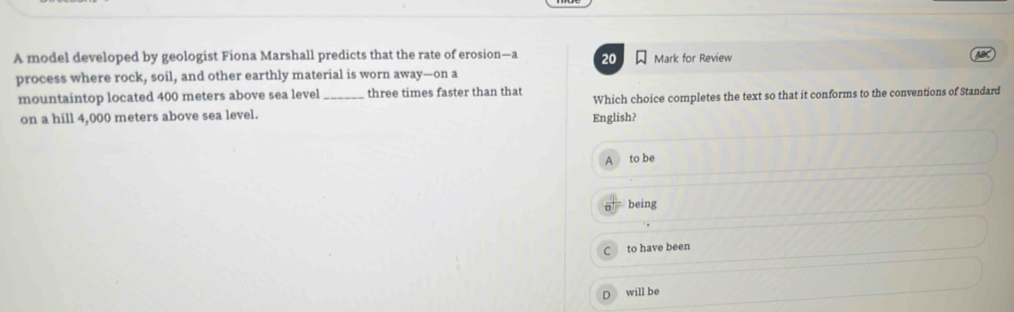 A model developed by geologist Fiona Marshall predicts that the rate of erosion—a 20 Mark for Review
process where rock, soil, and other earthly material is worn away—on a
mountaintop located 400 meters above sea level_ three times faster than that Which choice completes the text so that it conforms to the conventions of Standard
on a hill 4,000 meters above sea level. English?
to be
being
to have been
D will be