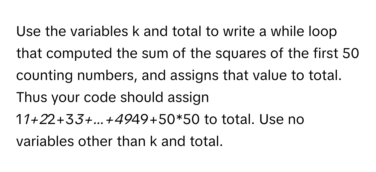 Use the variables k and total to write a while loop that computed the sum of the squares of the first 50 counting numbers, and assigns that value to total. Thus your code should assign 1*1+2*2+3*3+...+49*49+50*50 to total. Use no variables other than k and total.