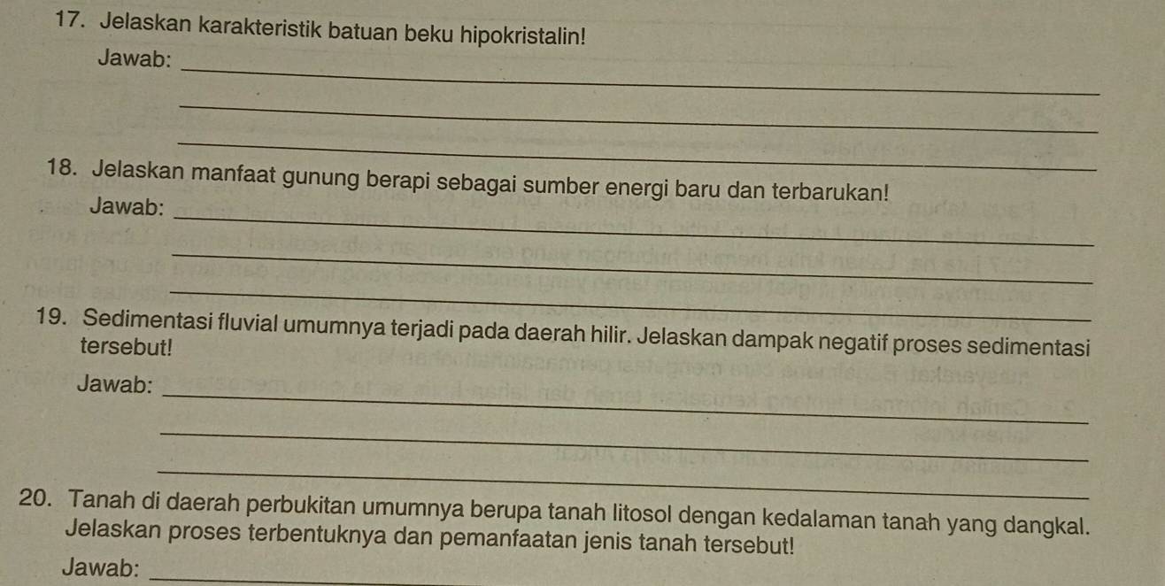 Jelaskan karakteristik batuan beku hipokristalin! 
_ 
Jawab: 
_ 
_ 
18. Jelaskan manfaat gunung berapi sebagai sumber energi baru dan terbarukan! 
_ 
Jawab: 
_ 
_ 
19. Sedimentasi fluvial umumnya terjadi pada daerah hilir. Jelaskan dampak negatif proses sedimentasi 
tersebut! 
Jawab: 
_ 
_ 
_ 
20. Tanah di daerah perbukitan umumnya berupa tanah litosol dengan kedalaman tanah yang dangkal. 
Jelaskan proses terbentuknya dan pemanfaatan jenis tanah tersebut! 
Jawab:_