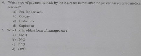 Which type of payment is made by the insurance carrier after the patient has received medica
services?
a) Fee-for-services
b) Co-pay
c) Deductible
d) Capitation
7. Which is the oldest form of managed care?
a) HMO
b) PPO
c) PPD
d) HPO