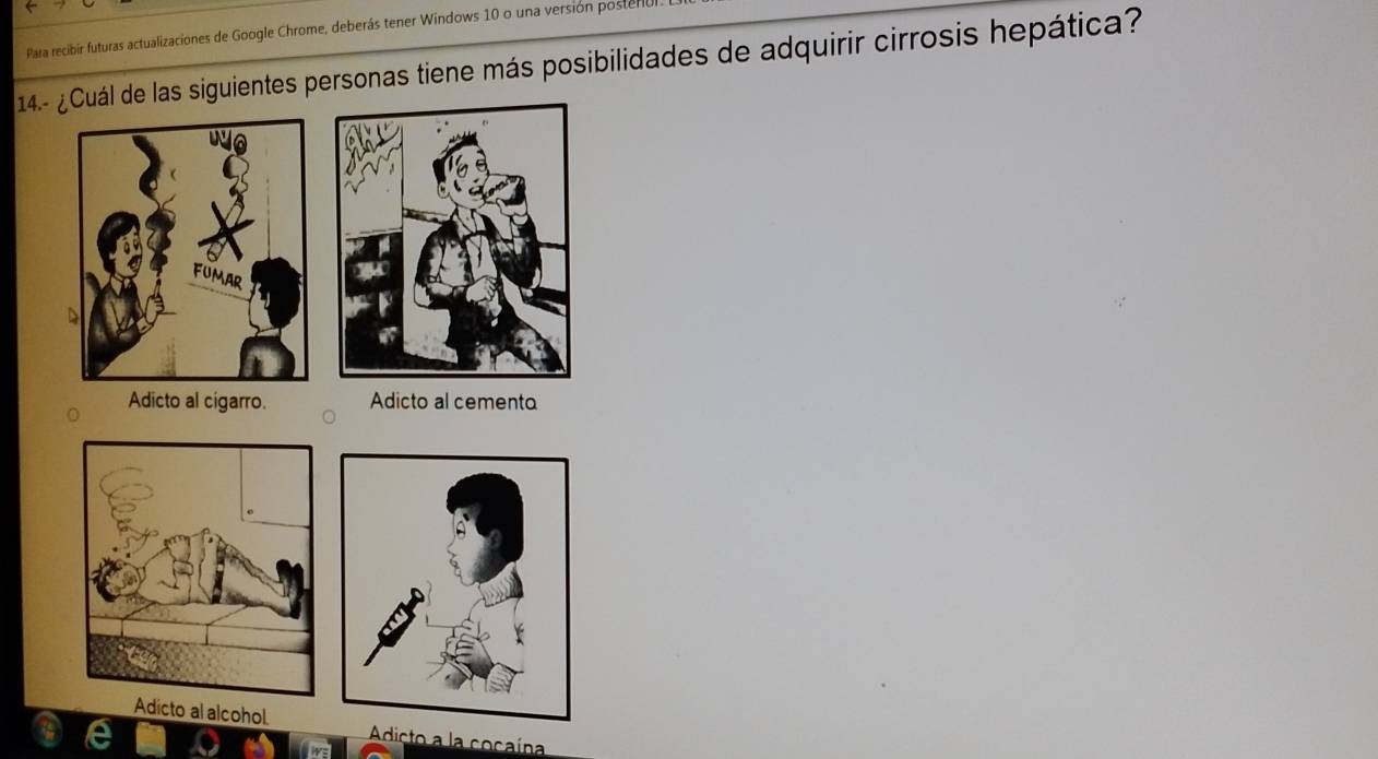 Para recibir futuras actualizaciones de Google Chrome, deberás tener Windows 10 o una versión posterio
14.- ¿Cuál de las siguientes personas tiene más posibilidades de adquirir cirrosis hepática?
Adicto al cigarro. Adicto al cemento
Adicto al alcohol Adicto a la cocaína