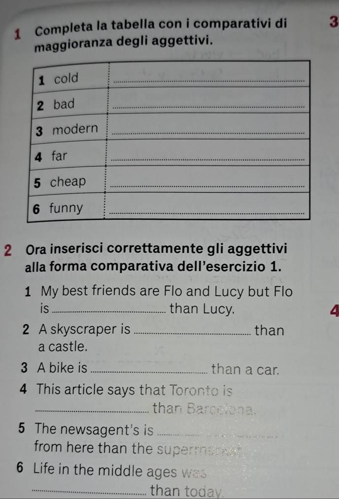 Completa la tabella con i comparativi di 3
maggioranza degli aggettivi. 
2 Ora inserisci correttamente gli aggettivi 
alla forma comparativa dell’esercizio 1. 
1 My best friends are Flo and Lucy but Flo 
is _than Lucy. 4 
2 A skyscraper is _than 
a castle. 
3 A bike is _than a car. 
4 This article says that Toronto is 
_than Barcelona. 
5 The newsagent's is_ 
from here than the supermarket 
6 Life in the middle ages was 
_than today.