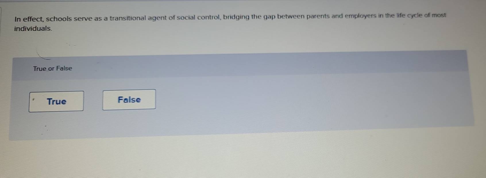 In effect, schools serve as a transitional agent of social control, bridging the gap between parents and employers in the life cycle of most
individuals.
True or False
True False