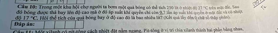 Trong một khu hội chợ người ta bơm một quả bóng có thể tích 250 lít ở nhiệt độ 27°C
đó bóng được thả bay lên độ cao mà ở đó áp suất khí quyền chi còn 0,7 lần áp suất khí quyển ở mặt đất và có nhiệt trên mặt đất. Sau 
độ 17°C 2. Hỏi thể tích của quả bóng bay ở độ cao đó là bao nhiêu lít? (Kết quả lấy đến 0 chữ số thập phân). 
Đáp án: 
* 11: Một xilanh có pit-tông cách nhiệt đặt nằm ngang. Pit-tông ở vị trí chia xilanh thành hai phần bằng nhau,
