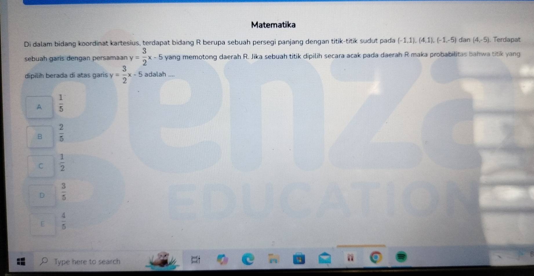 Matematika
Di dalam bidang koordinat kartesius, terdapat bidang R berupa sebuah persegi panjang dengan titik-titik sudut pada (-1,1), (4,1), (-1,-5) dan (4,-5). Terdapat
sebuah garis dengan persamaan y= 3/2 x-5 yang memotong daerah R. Jika sebuah titik dipilih secara acak pada daerah R maka probabilitas bahwa titik yang
dipilih berada di atas garis y= 3/2 x-5 adalah ....
A  1/5 
B  2/5 
C  1/2 
D  3/5 
E  4/5 
Type here to search