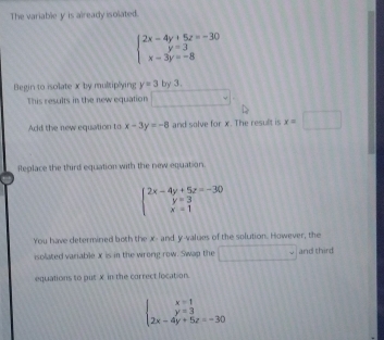 The variable y is already isolated.
beginarrayl 2x-4y+5z=-30 y=3 x-3y=-8endarray.
Begin to isolate x by multiplying y=3 by 3. 
This results in the new equation 
Add the new equation to x-3y=-8 and salve for x. The result is x=□
Replace the third equation with the new equation
beginarrayl 2x-4y+5z=-30 y=3 x=1endarray.
You have determined both the x - and y -values of the solution. However, the 
isolated variable x is in the wrong row. Swap the 111111 and third 
equations to put X in the correct location.
beginarrayl x=1 y=3 2x-4y+5z=-30endarray.