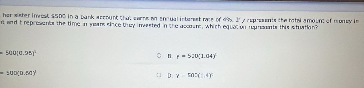 her sister invest $500 in a bank account that earns an annual interest rate of 4%. If y represents the total amount of money in
nt and t represents the time in years since they invested in the account, which equation represents this situation?
=500(0.96)^t
B. y=500(1.04)^t
=500(0.60)^t
D. y=500(1.4)^t