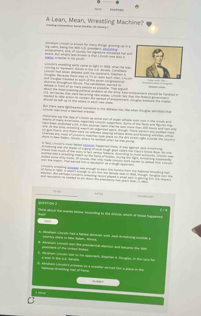 READ RESPOND
A Lean, Mean, Wrestling Machine?
Creating Connections Social Studies: US History I
Abraham Lincoln is known for many things: growing up in a
log cabin, being the 16th U.S. president, abolishing
enslavement, and, of course, his signature stovepipe hat an
beard. But what's less known is that Lincoln was also a
stellar wrestler in his youth.
Lincoln's wrestling skills came to light in 1858, when he was
running to represent Illinois in the U.S. Senate. Candidate
Lincoln had seven debates with his opponent, Stephen A.
Douglas. Because there was no TV or radio back then, Lincol
and Douglas traveled to each of the seven congressional 
districts throughout illinois. The candidates wanted to Schneider'Library of Congress
debate in front of as many people as possible. They argued Abraham Lincoln
about the most pressing political problem at the time: how enslavement should be handled in
U.S. territories that were becoming new states. Lincoln felt that the federal government
needed to take action to contain the spread of enslavement. Douglas believed the matter
should be left up to the voters in each new state.
But there were lighthearted moments in the debates too, like when Douglas admitted that
Lincoln was once a talented wrestler.
Historians say the idea of Lincoln as some sort of super athlete took root in the minds and
hearts of many Americans, especially Lincoln supporters. Some of the facts and figures may
have been stretched a bit. A few sources claim that he won more than 300 bouts and lost only
one. At the time, wrestling wasn't an organized sport, though. There weren't any padded mats
on gym floors. And there were no referees wearing striped shirts and blowing whistles, either.
Chances are, most of Lincoln's matches took place on the dirt street right outside the country
store in New Salem, Illinois, where he worked when he was young.
In fact, Lincoln's most fabled skirmish happened there. It was against Jack Armstrong.
Armstrong was the leader of a gang of local tough guys called the Clary's Grove Boys. No one
knows how much of the story is fact versus folklore. According to most accounts, Lincoln was
pushed into a wrestling match by the band of bullies. During the fight, Armstrong supposedly
pulled some dirty tricks. Of course, that only made Lincoln work harder to defeat him. Lincoln
won the match. That earned him a reputation as a tough opponent.
Lincoln's wrestling prowess was enough to earn him honors from the National Wrestling Hall
of Fame in 1992. It wasn't enough to win him the Senate seat in 1858, though. Douglas won the
election. But perhaps Lincoln's wrestling record played a small part in gaining him the respect
and reputation he needed to pin down the presidency two years later, in 1860.
TO-DO NOTES VOCABULARY
QUESTION 2
2 / 8
Think about the events below. According to the Article, which of these happened
first?
HINT
A. Abraham Lincoln had a fabled skirmish with Jack Armstrong outside a
country store in New Salem, Illinois.
B. Abraham Lincoln won the presidential election and became the 16th
president of the United States.
C. Abraham Lincoln lost to his opponent, Stephen A. Douglas, in the race for
a seat in the U.S. Senate.
D. Abraham Lincoln's prowess as a wrestler earned him a place in the
National Wrestling Hall of Fame.
SUBMIT
Extras