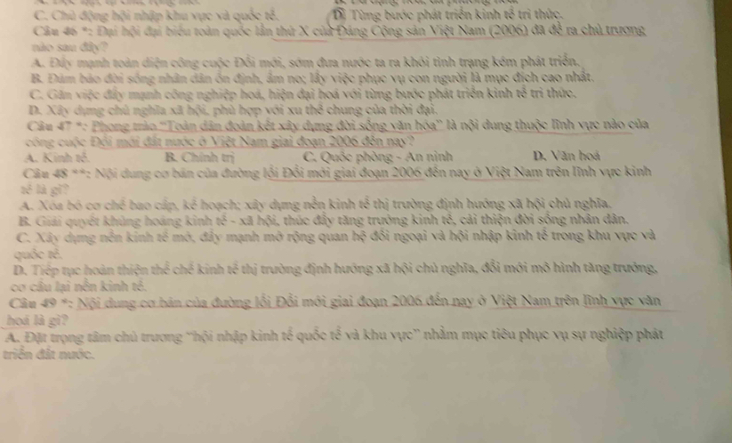 C. Chủ động hội nhập khu vực và quốc tổ. Dị Từng bước phát triển kinh h^2 tri thức.
Câu 46 *: Đại hội đại biểu toàn quốc lần thứ X của Đảng Cộng sản Việt Nam (2006) đã để ra chủ trương
nào sau đây?
A. Đấy mạnh toàn diện công cuộc Đối mới, sớm đưa nước ta ra khỏi tình trạng kém phát triển,
B. Đám bão đời sống nhân dân ồn định, âm no; lấy việc phục vụ con người là mục đích cao nhất.
C. Găn việc đẩy mạnh công nghiệp hoá, hiện đại hoá với từng bước phát triển kinh overleftrightarrow n tri thức.
D. Xây dụng chủ nghĩa xã hội, phù hợp với xu th^2 chung của thời đại
Câu 47 *: Phong trào ''Toàn dân đoàn kết xây dựng đời sống văn hóa'' là nội dung thuộc lĩnh vực nào của
công cuộc Đội mới đất nước ở Việt Nam giai đoạn 2006 đễn nay?
A. Kinh t6. B. Chính trị C. Quốc phòng - An ninh D. Văn hoá
Câu 48 **: Nội dung cơ bán của đường lối Đổi mới giai đoạn 2006 đến nay ở Việt Nam trên lĩnh vực kinh
3x^2 là gi?
A. Xóa bó cơ chế bao cấp, kc^2 hoạch; xây dựng nền kinh 2 thị trường định hướng xã hội chủ nghĩa.
B. Giải quyêt khủng hoáng kinh  5π /14 = - xã hội, thúc đẩy tăng trưởng kinh tê, cải thiện đời sóng nhân dân.
C. Xây dựng nền kinh tế mở, đây mạnh mở rộng quan hoverline x đồi ngoại và hội nhập kinh tế trong khu vực và
quốc R^2
D. Tiếp tục hoàn thiện thể chế kinh tế thị trường định hướng xã hội chủ nghĩa, đổi mới mô hình tăng trưởng,
cơ câu lai nền kinh tẻ.
Câu 49 *: Nội dung cơ bán của đường lối Đổi mới giai đoạn 2006 đến nay ở Việt Nam trên lĩnh vực văn
hoá là gì?
A. Đặt trọng tâm chủ trương ''hội nhập kinh tế quốc tế và khu vực'' nhằm mục tiêu phục vụ sự nghiệp phát
triển đất nước.